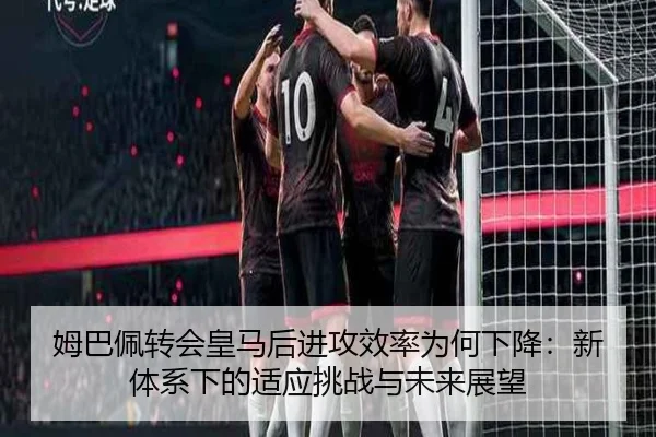姆巴佩转会皇马后进攻效率为何下降：新体系下的适应挑战与未来展望